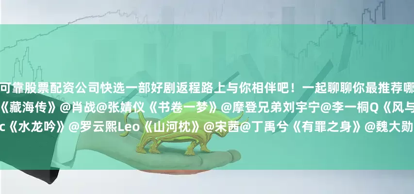 可靠股票配资公司快选一部好剧返程路上与你相伴吧！一起聊聊你最推荐哪一部？《长安二十四计》@成毅《藏海传》@肖战@张婧仪《书卷一梦》@摩登兄弟刘宇宁@李一桐Q《风与潮》@任嘉伦Allen@蓝盈莹Lyric《水龙吟》@罗云熙Leo《山河枕》@宋茜@丁禹兮《有罪之身》@魏大勋@孙千《唐宫奇案之青雾风鸣》@白鹿my@王星越《大生意人》@陈晓@孙千
