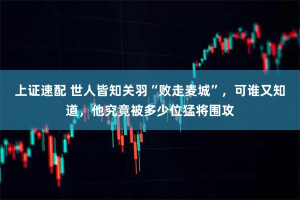 上证速配 世人皆知关羽“败走麦城”，可谁又知道，他究竟被多少位猛将围攻