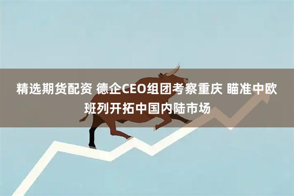 精选期货配资 德企CEO组团考察重庆 瞄准中欧班列开拓中国内陆市场
