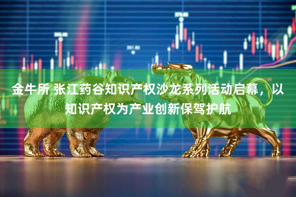 金牛所 张江药谷知识产权沙龙系列活动启幕，以知识产权为产业创新保驾护航