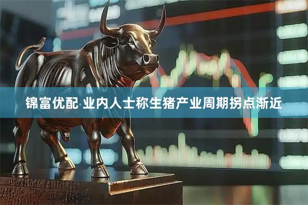 锦富优配 业内人士称生猪产业周期拐点渐近
