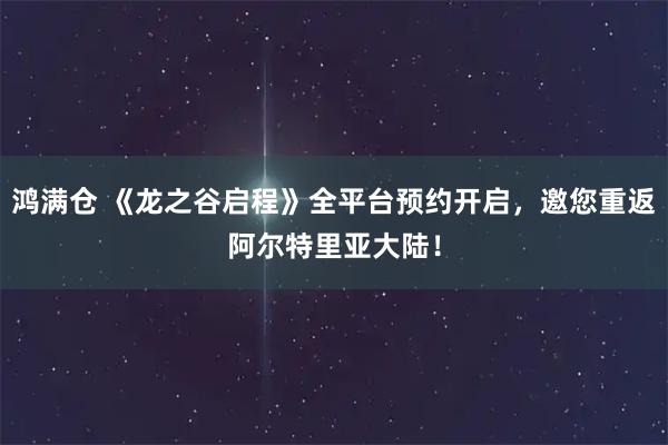鸿满仓 《龙之谷启程》全平台预约开启，邀您重返阿尔特里亚大陆！
