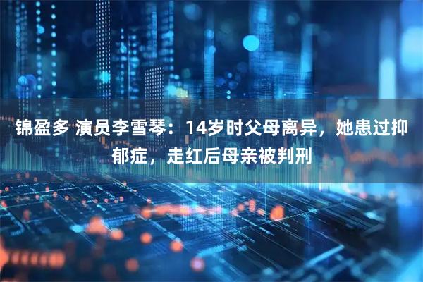 锦盈多 演员李雪琴：14岁时父母离异，她患过抑郁症，走红后母亲被判刑