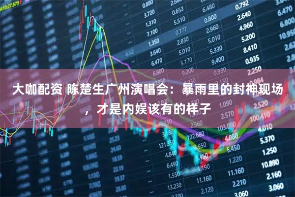 大咖配资 陈楚生广州演唱会：暴雨里的封神现场，才是内娱该有的样子