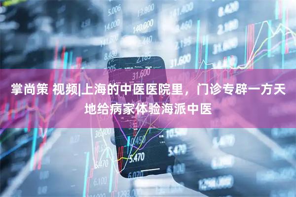掌尚策 视频|上海的中医医院里，门诊专辟一方天地给病家体验海派中医