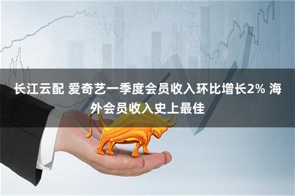 长江云配 爱奇艺一季度会员收入环比增长2% 海外会员收入史上最佳