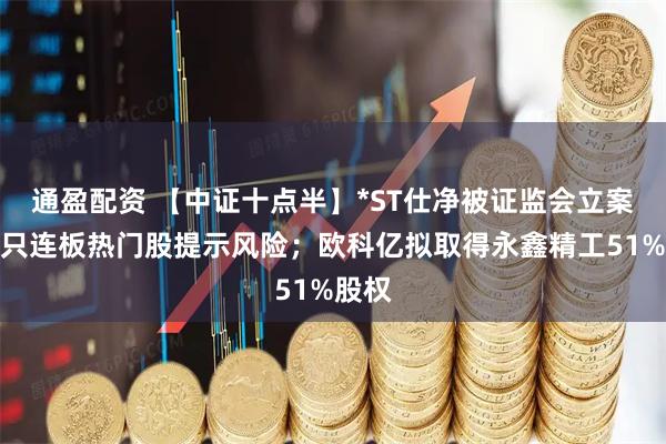 通盈配资 【中证十点半】*ST仕净被证监会立案；多只连板热门股提示风险；欧科亿拟取得永鑫精工51%股权