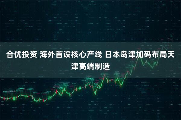 合优投资 海外首设核心产线 日本岛津加码布局天津高端制造