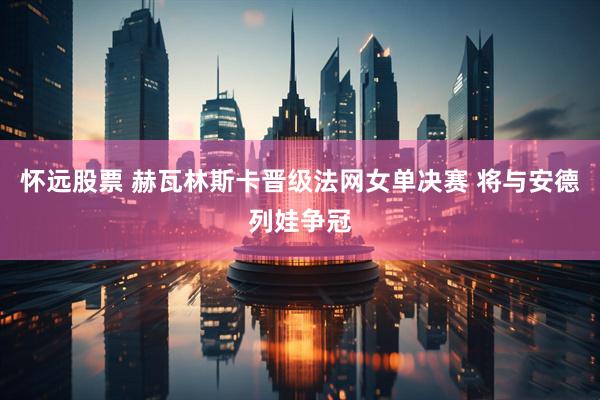 怀远股票 赫瓦林斯卡晋级法网女单决赛 将与安德列娃争冠