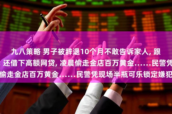 九八策略 男子被辞退10个月不敢告诉家人, 跟风炒股亏光十几年积蓄, 还借下高额网贷, 凌晨偷走金店百万黄金……民警凭现场半瓶可乐锁定嫌犯