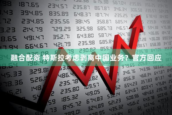融合配资 特斯拉考虑剥离中国业务？官方回应
