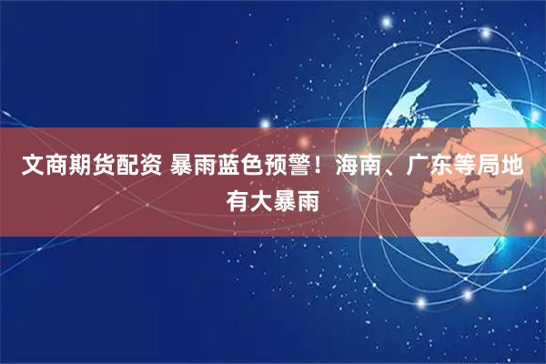 文商期货配资 暴雨蓝色预警！海南、广东等局地有大暴雨